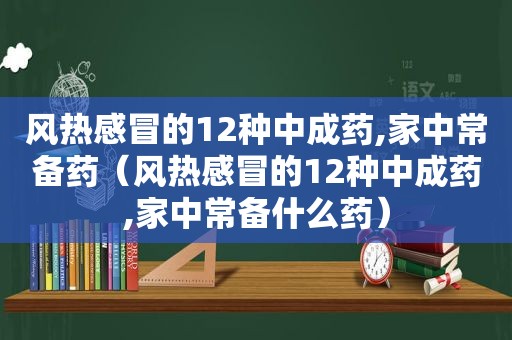 风热感冒的12种中成药,家中常备药（风热感冒的12种中成药,家中常备什么药）