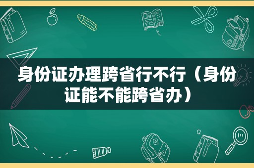 身份证办理跨省行不行（身份证能不能跨省办）