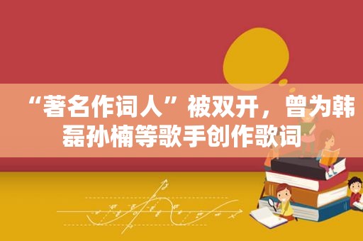 “著名作词人”被双开，曾为韩磊孙楠等歌手创作歌词