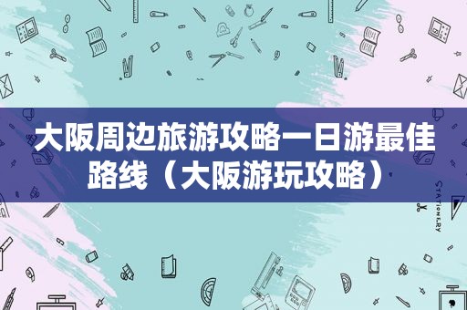 大阪周边旅游攻略一日游最佳路线（大阪游玩攻略）