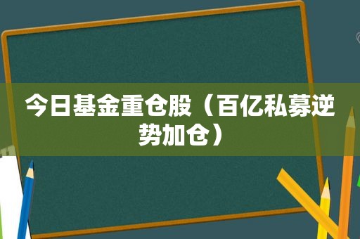 今日基金重仓股（百亿私募逆势加仓）