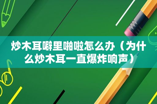 炒木耳噼里啪啦怎么办（为什么炒木耳一直爆炸响声）