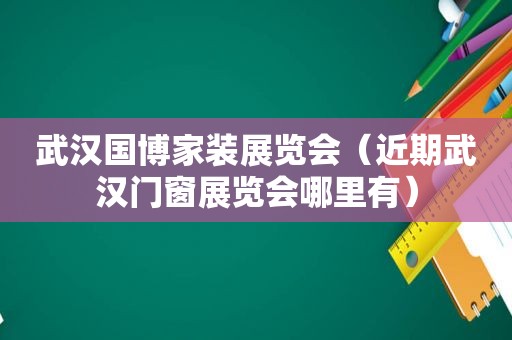 武汉国博家装展览会（近期武汉门窗展览会哪里有）