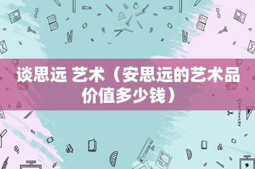 谈思远 艺术（安思远的艺术品价值多少钱）