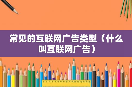 常见的互联网广告类型（什么叫互联网广告）