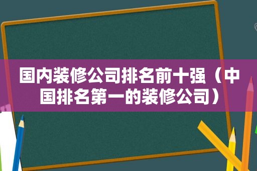 国内装修公司排名前十强（中国排名第一的装修公司）