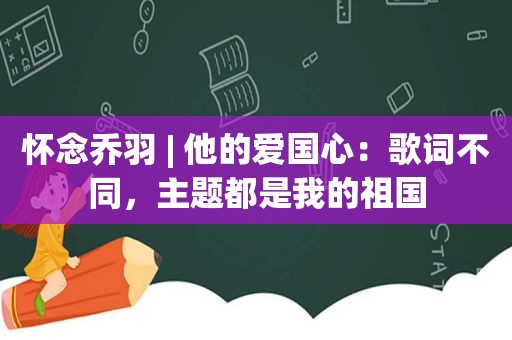 怀念乔羽 | 他的爱国心：歌词不同，主题都是我的祖国