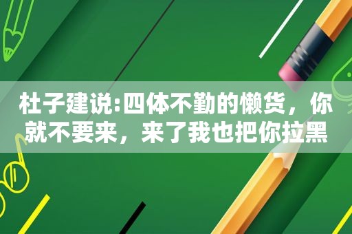 杜子建说:四体不勤的懒货，你就不要来，来了我也把你拉黑