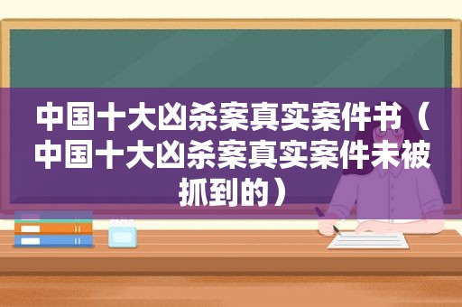 中国十大凶杀案真实案件书（中国十大凶杀案真实案件未被抓到的）