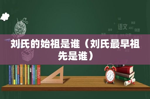 刘氏的始祖是谁（刘氏最早祖先是谁）