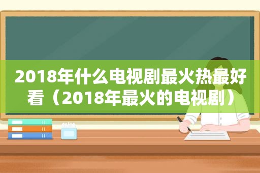 2018年什么电视剧最火热最好看（2018年最火的电视剧）