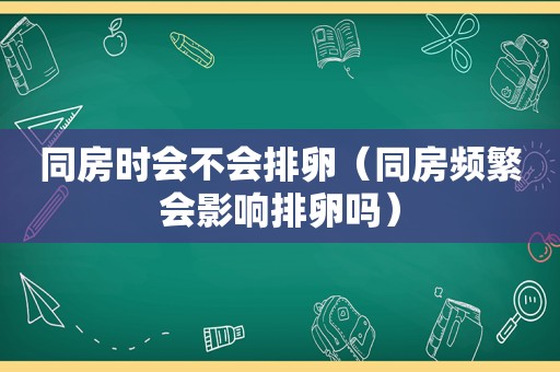 同房时会不会排卵（同房频繁会影响排卵吗）