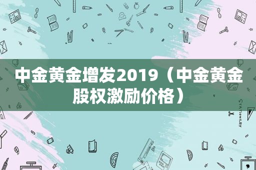 中金黄金增发2019（中金黄金股权激励价格）