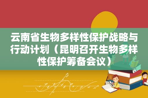 云南省生物多样性保护战略与行动计划（昆明召开生物多样性保护筹备会议）