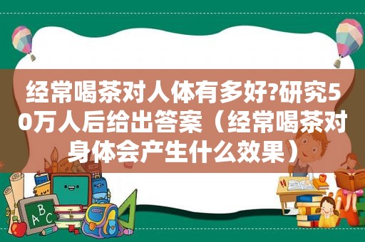 经常喝茶对人体有多好?研究50万人后给出答案（经常喝茶对身体会产生什么效果）