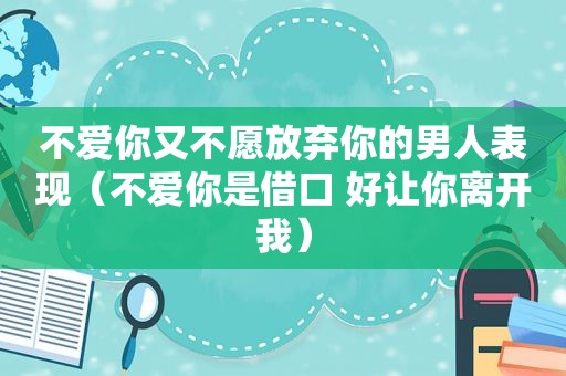 不爱你又不愿放弃你的男人表现（不爱你是借口 好让你离开我）