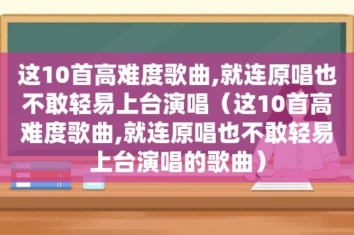 这10首高难度歌曲,就连原唱也不敢轻易上台演唱（这10首高难度歌曲,就连原唱也不敢轻易上台演唱的歌曲）