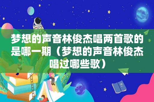 梦想的声音林俊杰唱两首歌的是哪一期（梦想的声音林俊杰唱过哪些歌）