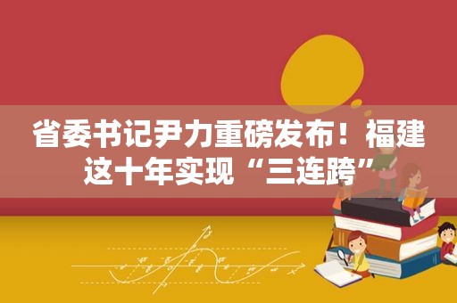 省委书记尹力重磅发布！福建这十年实现“三连跨”