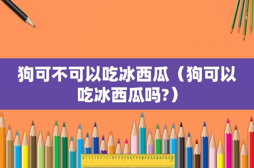 狗可不可以吃冰西瓜（狗可以吃冰西瓜吗?）