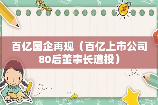 百亿国企再现（百亿上市公司80后董事长遭投）