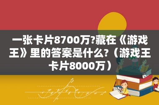 一张卡片8700万?藏在《游戏王》里的答案是什么?（游戏王卡片8000万）