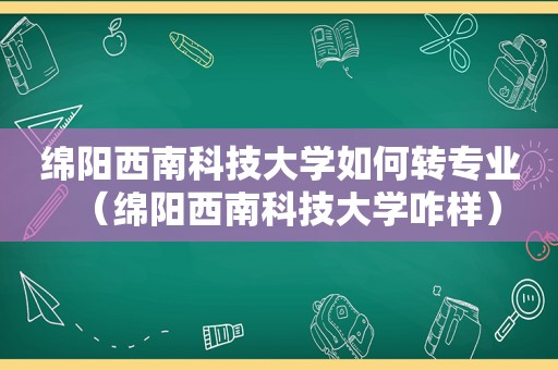 绵阳西南科技大学如何转专业（绵阳西南科技大学咋样）