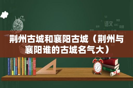 荆州古城和襄阳古城（荆州与襄阳谁的古城名气大）