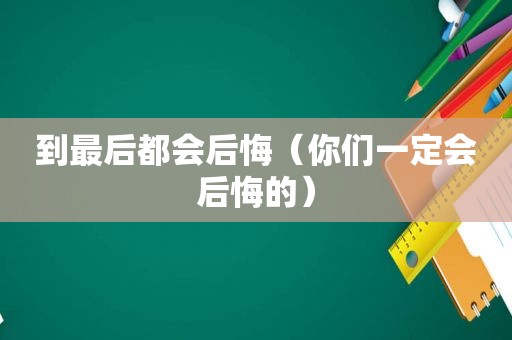 到最后都会后悔（你们一定会后悔的）