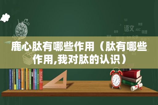 鹿心肽有哪些作用（肽有哪些作用,我对肽的认识）