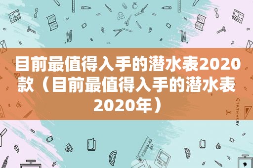 目前最值得入手的潜水表2020款（目前最值得入手的潜水表2020年）