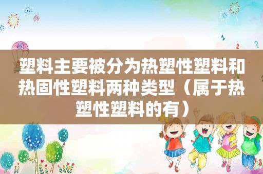 塑料主要被分为热塑性塑料和热固性塑料两种类型（属于热塑性塑料的有）