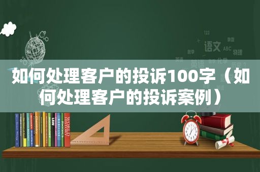 如何处理客户的投诉100字（如何处理客户的投诉案例）