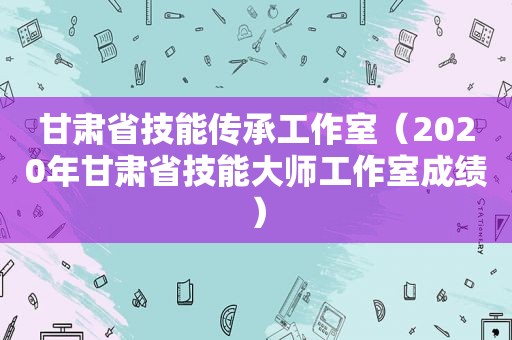 甘肃省技能传承工作室（2020年甘肃省技能大师工作室成绩）