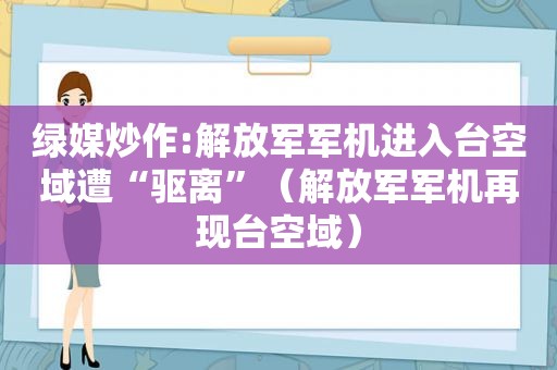 绿媒炒作: *** 军机进入台空域遭“驱离”（ *** 军机再现台空域）