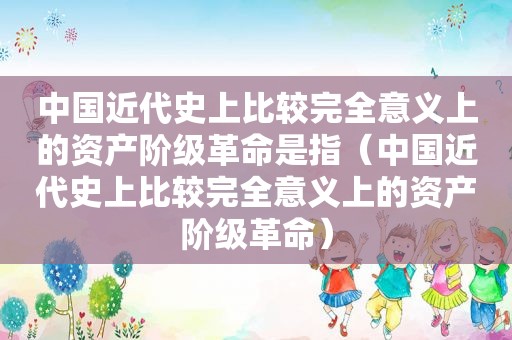 中国近代史上比较完全意义上的资产阶级革命是指（中国近代史上比较完全意义上的资产阶级革命）