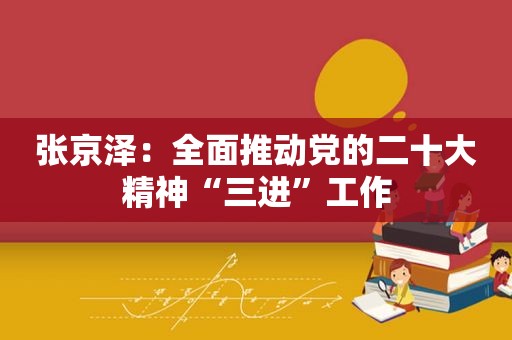 张京泽：全面推动党的二十大精神“三进”工作