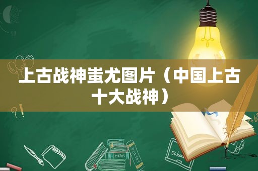 上古战神蚩尤图片（中国上古十大战神）