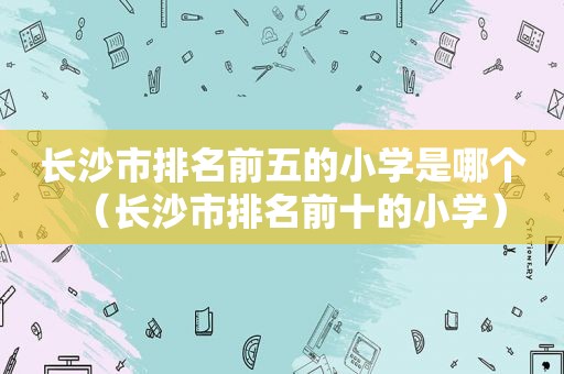 长沙市排名前五的小学是哪个（长沙市排名前十的小学）