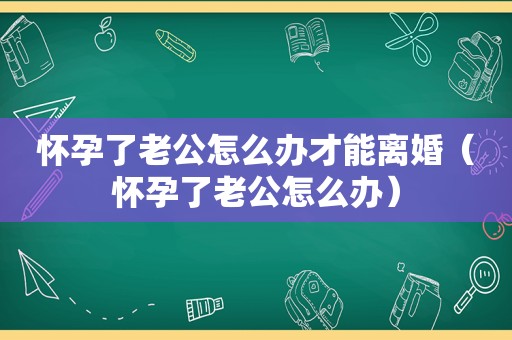 怀孕了老公怎么办才能离婚（怀孕了老公怎么办）