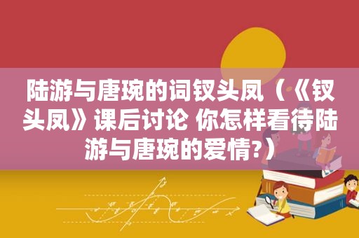 陆游与唐琬的词钗头凤（《钗头凤》课后讨论 你怎样看待陆游与唐琬的爱情?）