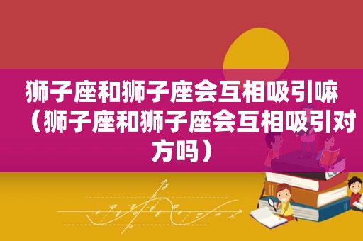 狮子座和狮子座会互相吸引嘛（狮子座和狮子座会互相吸引对方吗）