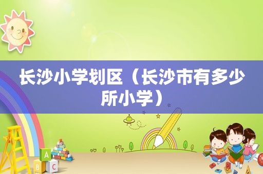 长沙小学划区（长沙市有多少所小学）