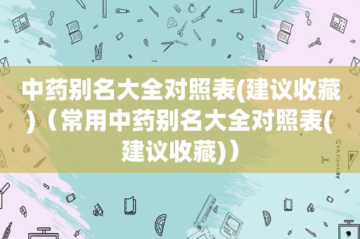 中药别名大全对照表(建议收藏)（常用中药别名大全对照表(建议收藏)）