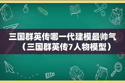 三国群英传哪一代建模最帅气（三国群英传7人物模型）