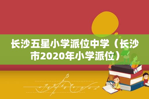 长沙五星小学派位中学（长沙市2020年小学派位）