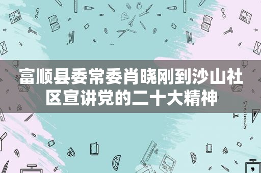 富顺县委常委肖晓刚到沙山社区宣讲党的二十大精神