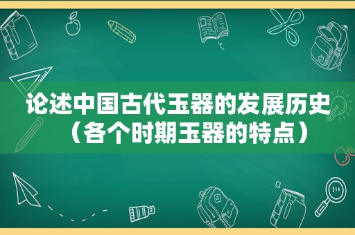 论述中国古代玉器的发展历史（各个时期玉器的特点）