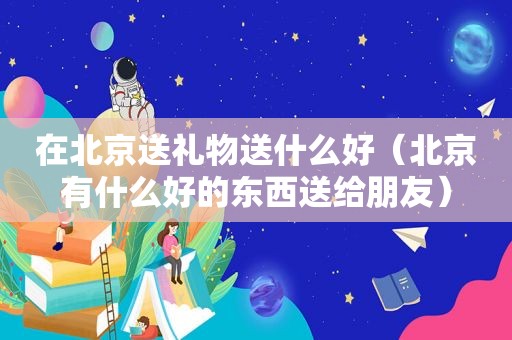 在北京送礼物送什么好（北京有什么好的东西送给朋友）