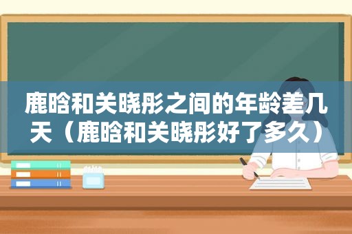 鹿晗和关晓彤之间的年龄差几天（鹿晗和关晓彤好了多久）